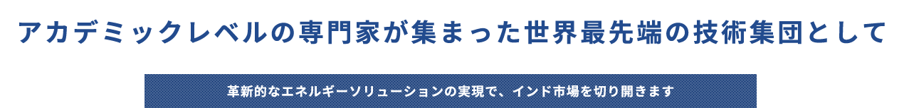 アカデミックレベルの専門家が集まった世界最先端の技術集団として革新的なエネルギーソリューションの実現で、インド市場を切り開きます